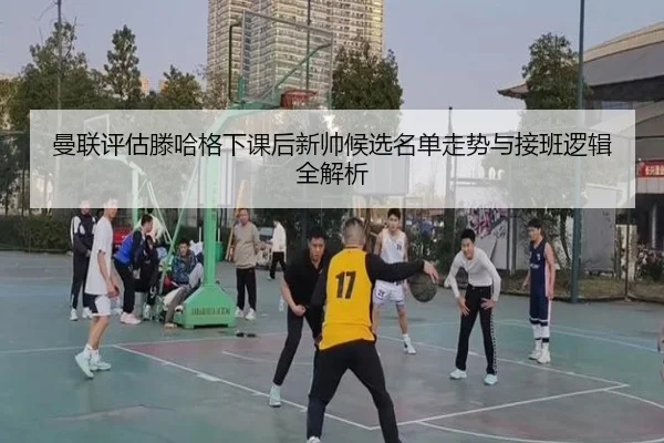 曼联评估滕哈格下课后新帅候选名单走势与接班逻辑全解析